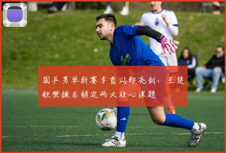 国乒男单新赛季首站即亮剑，王楚钦樊振东锁定两大核心课题