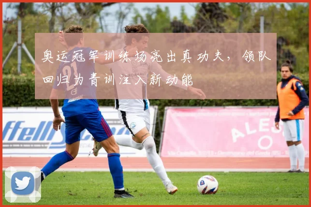 奥运冠军训练场亮出真功夫，领队回归为青训注入新动能