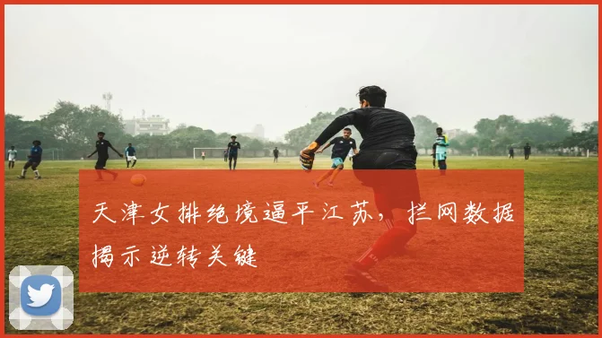 天津女排绝境逼平江苏，拦网数据揭示逆转关键