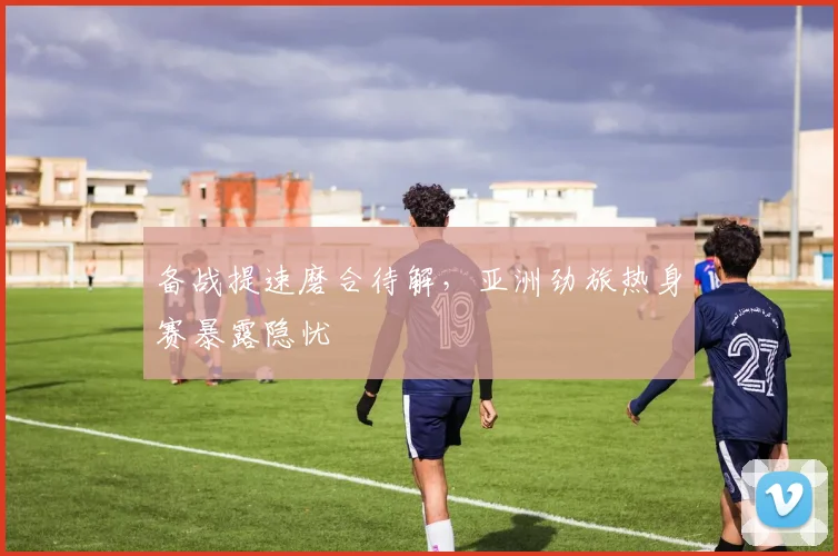 备战提速磨合待解，亚洲劲旅热身赛暴露隐忧