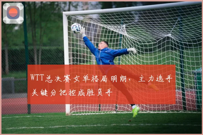 WTT总决赛女单格局明朗，主力选手关键分把控成胜负手