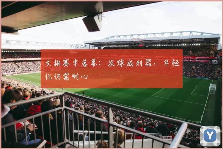 女排赛季落幕：发球成利器，年轻化仍需耐心