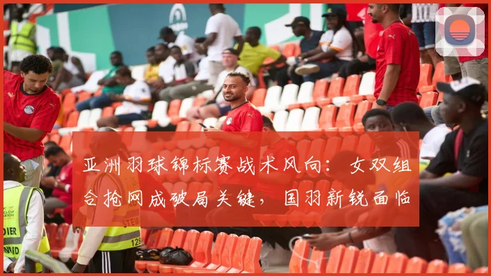 亚洲羽球锦标赛战术风向：女双组合抢网成破局关键，国羽新锐面临考验