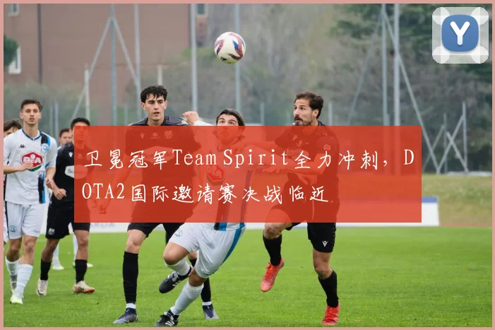 卫冕冠军Team Spirit全力冲刺，DOTA2国际邀请赛决战临近