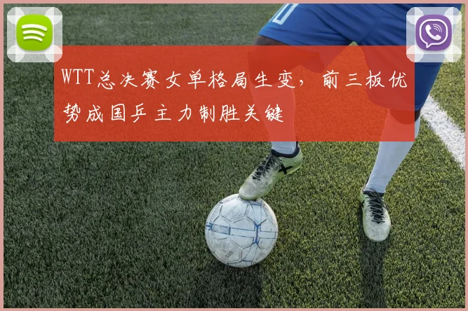 WTT总决赛女单格局生变，前三板优势成国乒主力制胜关键