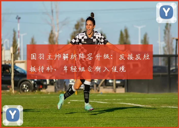 国羽主帅解析阵容升级：发接发短板待补，年轻组合渐入佳境