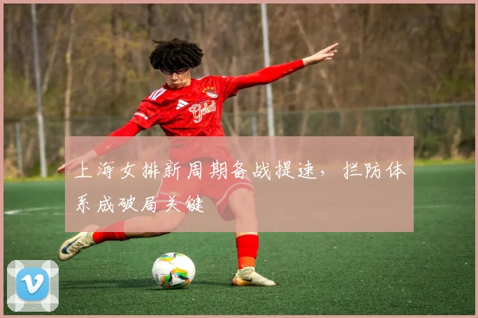 上海女排新周期备战提速，拦防体系成破局关键