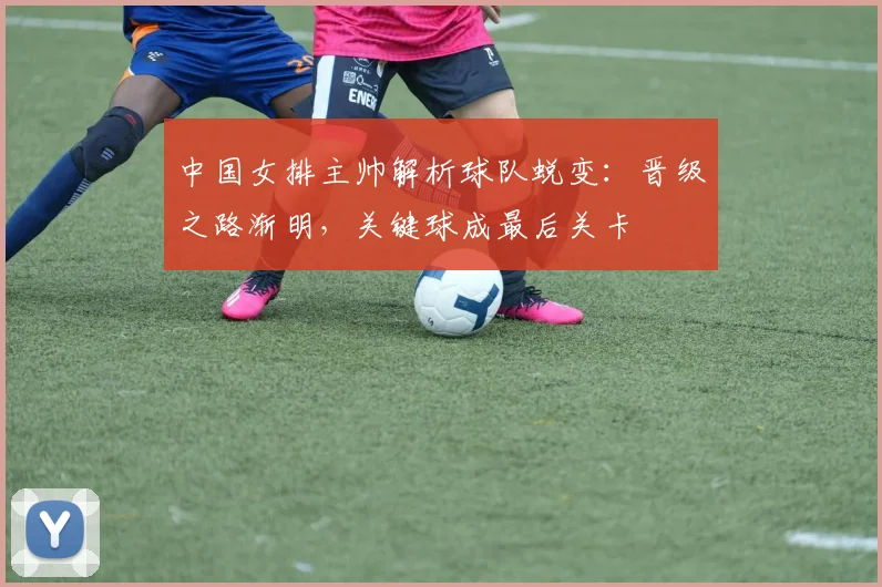 中国女排主帅解析球队蜕变：晋级之路渐明，关键球成最后关卡