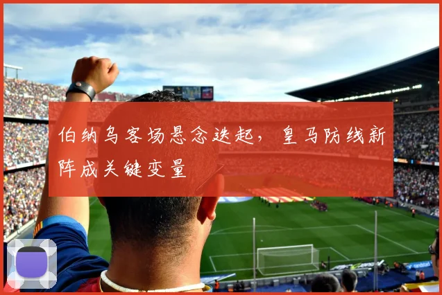 伯纳乌客场悬念迭起，皇马防线新阵成关键变量