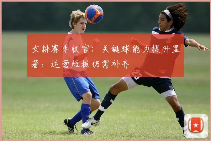 女排赛季收官：关键球能力提升显著，运营短板仍需补齐