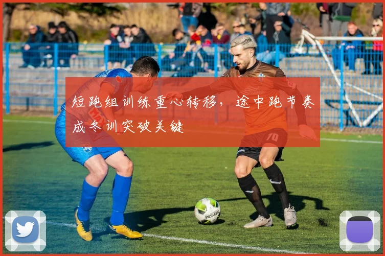 短跑组训练重心转移，途中跑节奏成冬训突破关键