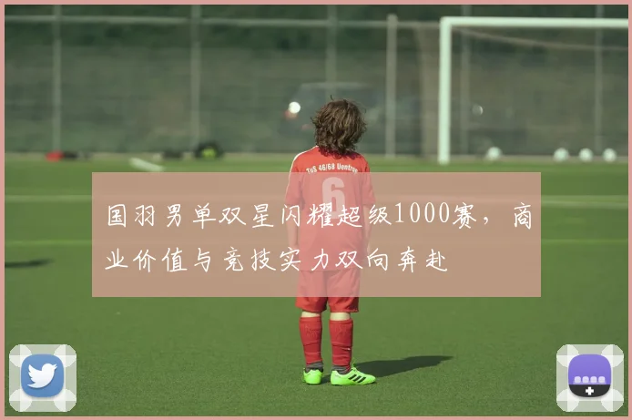 国羽男单双星闪耀超级1000赛，商业价值与竞技实力双向奔赴