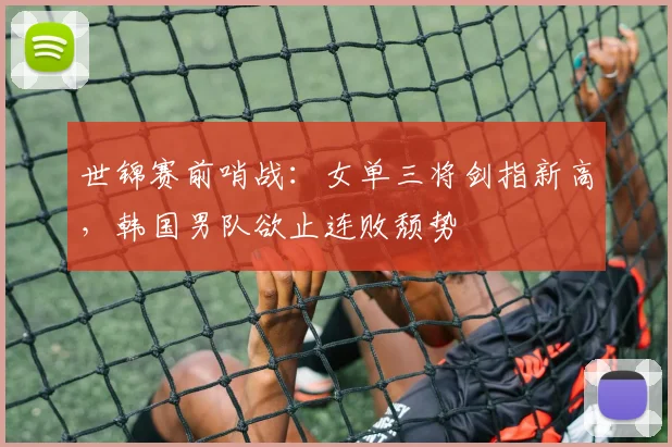 世锦赛前哨战：女单三将剑指新高，韩国男队欲止连败颓势