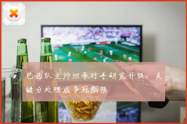 巴西队主帅坦承对手研究升级，关键分处理成争冠瓶颈
