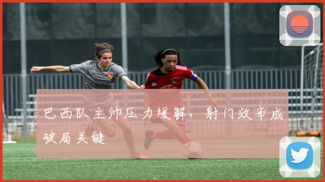 巴西队主帅压力缓解，射门效率成破局关键