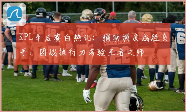 KPL季后赛白热化：辅助调度成胜负手，团战执行力考验王者之师