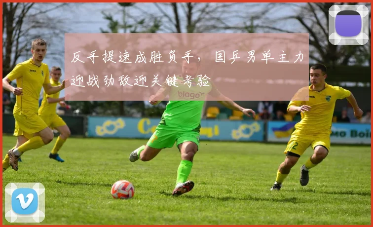 反手提速成胜负手，国乒男单主力迎战劲敌迎关键考验