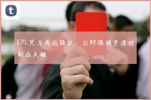 KPL黑马再战强敌，打野强调资源控制成关键