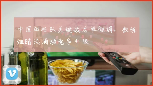 中国田径队关键战名单微调，教练组暗流涌动竞争升级