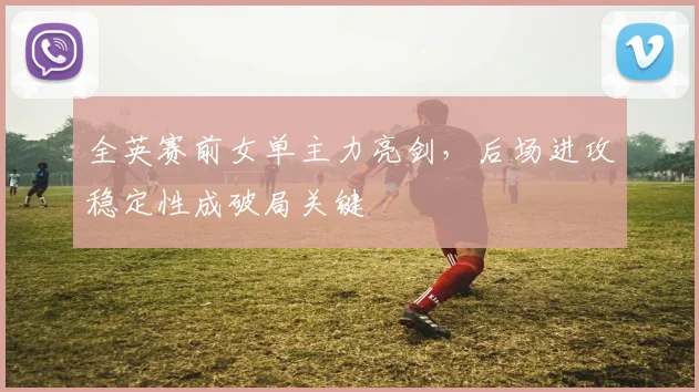 全英赛前女单主力亮剑，后场进攻稳定性成破局关键