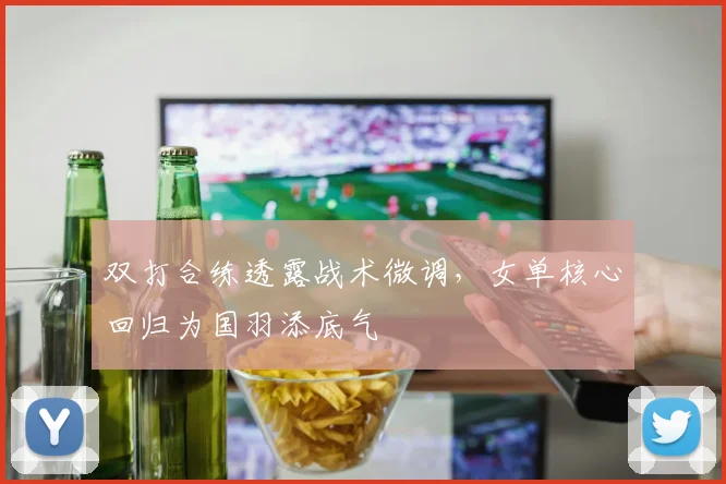 双打合练透露战术微调，女单核心回归为国羽添底气