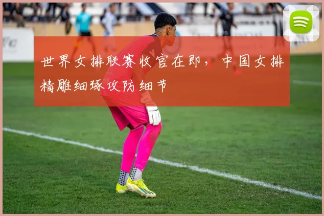 世界女排联赛收官在即，中国女排精雕细琢攻防细节
