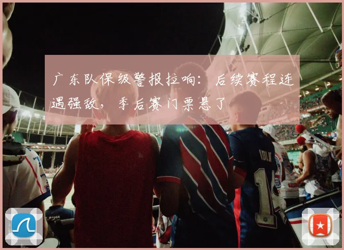 广东队保级警报拉响：后续赛程连遇强敌，季后赛门票悬了