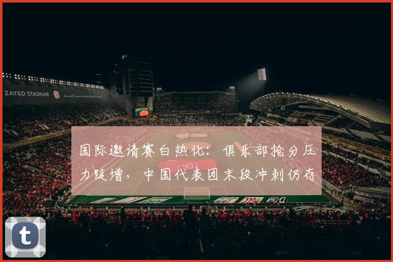 国际邀请赛白热化：俱乐部抢分压力陡增，中国代表团末段冲刺仍存破局希望