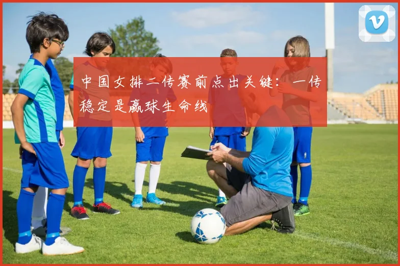 中国女排二传赛前点出关键：一传稳定是赢球生命线