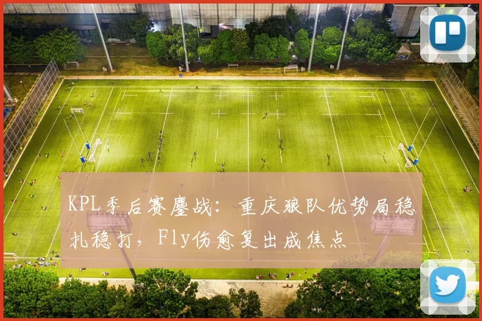 KPL季后赛鏖战：重庆狼队优势局稳扎稳打，Fly伤愈复出成焦点