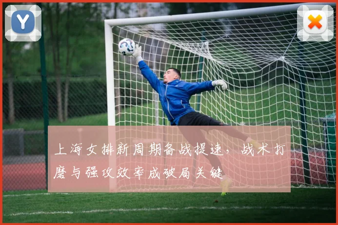 上海女排新周期备战提速，战术打磨与强攻效率成破局关键