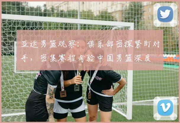亚运男篮观察：俱乐部密探紧盯对手，密集赛程考验中国男篮深度