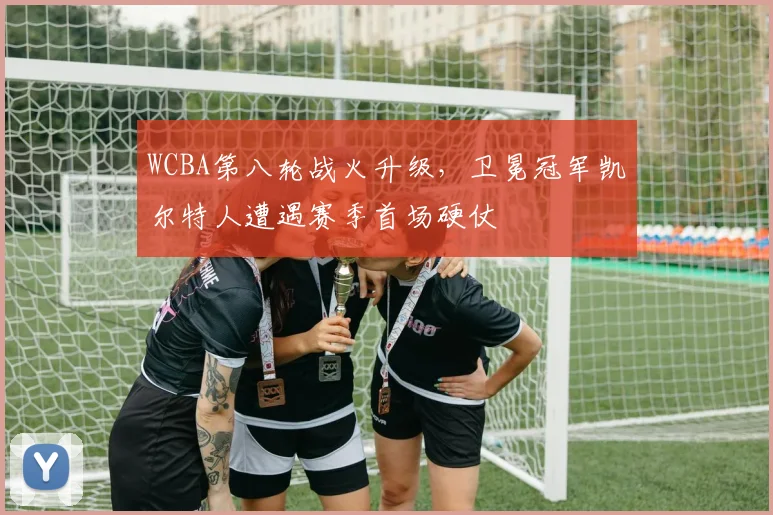 WCBA第八轮战火升级，卫冕冠军凯尔特人遭遇赛季首场硬仗