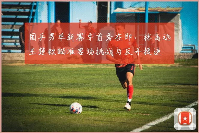 国乒男单新赛季首秀在即，林高远王楚钦瞄准客场挑战与反手提速