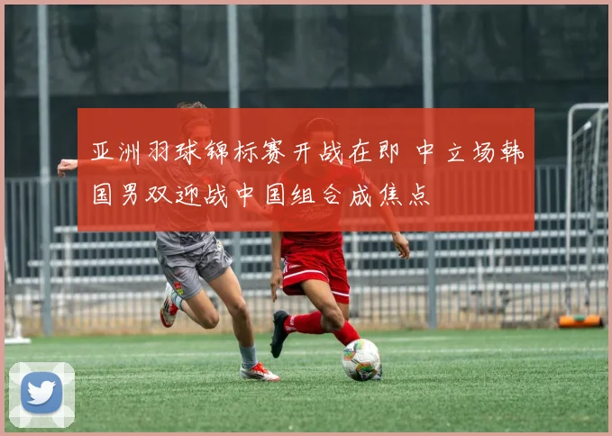 亚洲羽球锦标赛开战在即 中立场韩国男双迎战中国组合成焦点