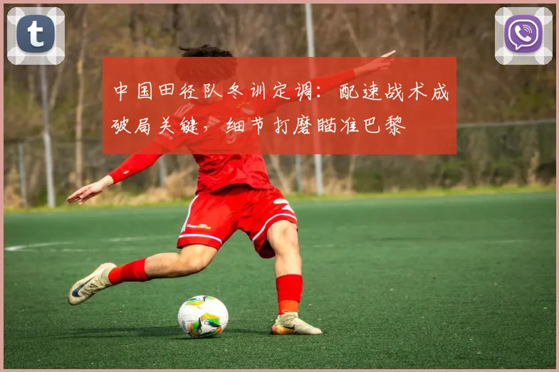 中国田径队冬训定调：配速战术成破局关键，细节打磨瞄准巴黎