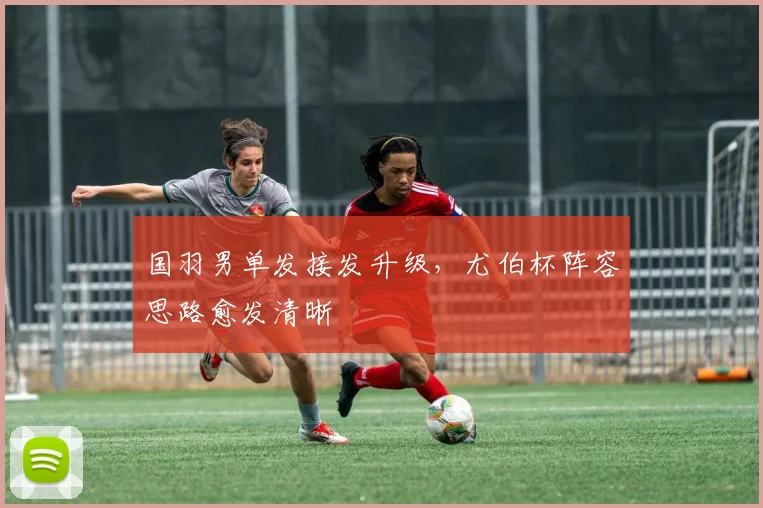国羽男单发接发升级，尤伯杯阵容思路愈发清晰
