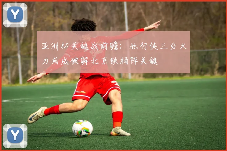 亚洲杯关键战前瞻：独行侠三分火力或成破解北京铁桶阵关键