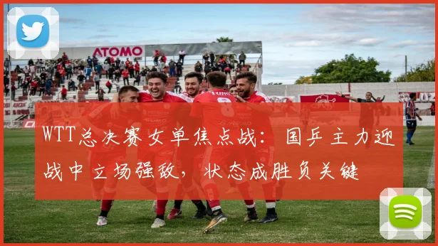 WTT总决赛女单焦点战：国乒主力迎战中立场强敌，状态成胜负关键