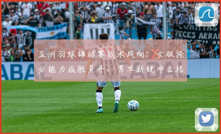 亚洲羽球锦标赛战术风向：女双抢分能力成胜负手，男单新锐冲击格局