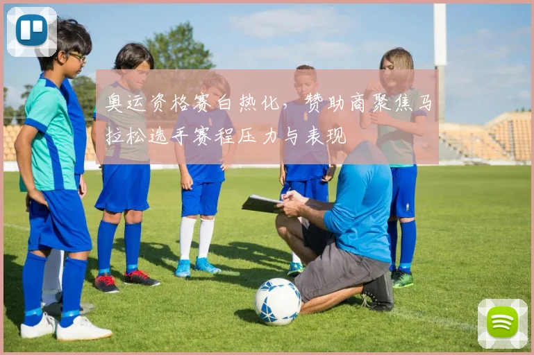 奥运资格赛白热化，赞助商聚焦马拉松选手赛程压力与表现