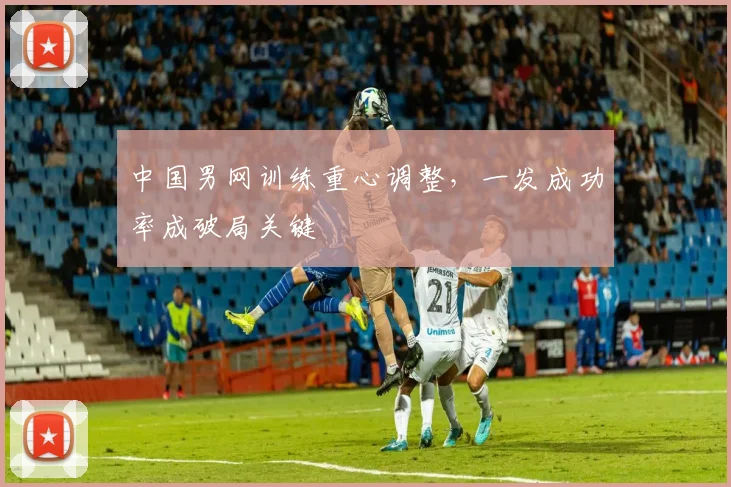 中国男网训练重心调整，一发成功率成破局关键