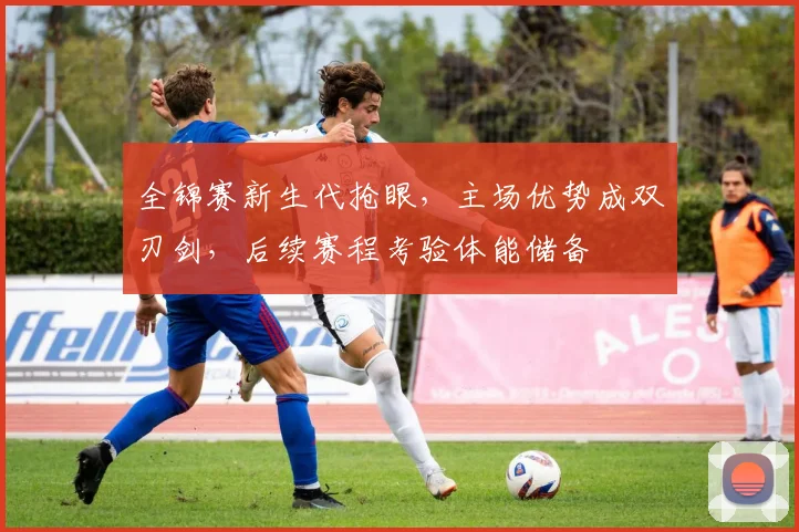全锦赛新生代抢眼，主场优势成双刃剑，后续赛程考验体能储备