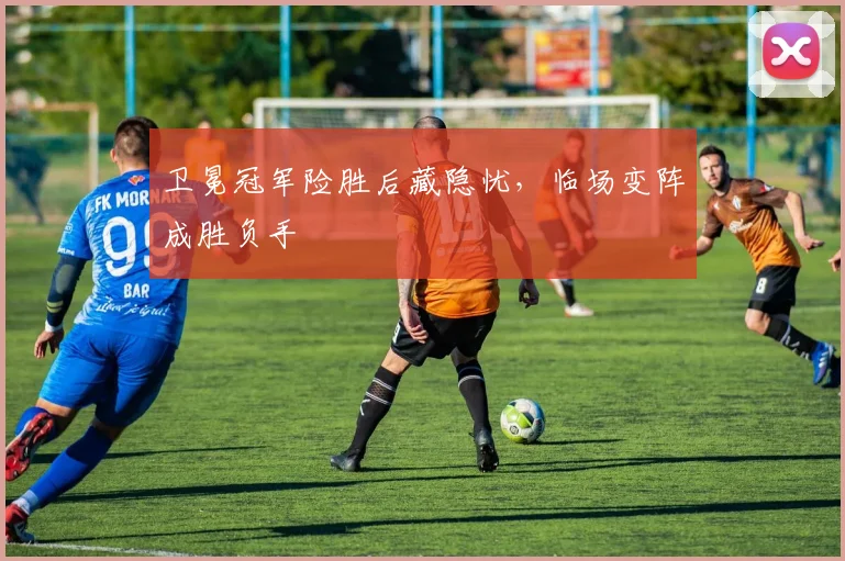 卫冕冠军险胜后藏隐忧，临场变阵成胜负手