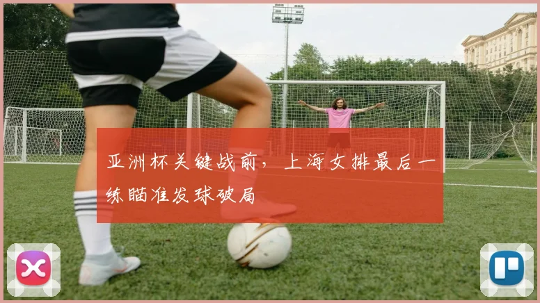 亚洲杯关键战前，上海女排最后一练瞄准发球破局