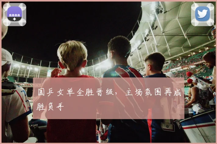 国乒女单全胜晋级，主场氛围再成胜负手
