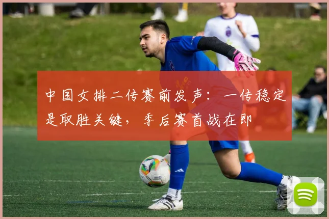 中国女排二传赛前发声：一传稳定是取胜关键，季后赛首战在即