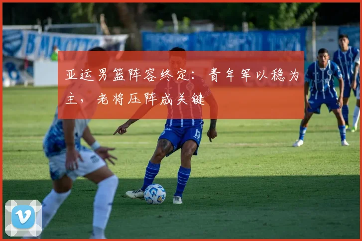 亚运男篮阵容终定：青年军以稳为主，老将压阵成关键