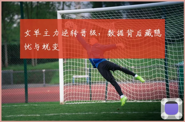 女单主力逆转晋级，数据背后藏隐忧与蜕变