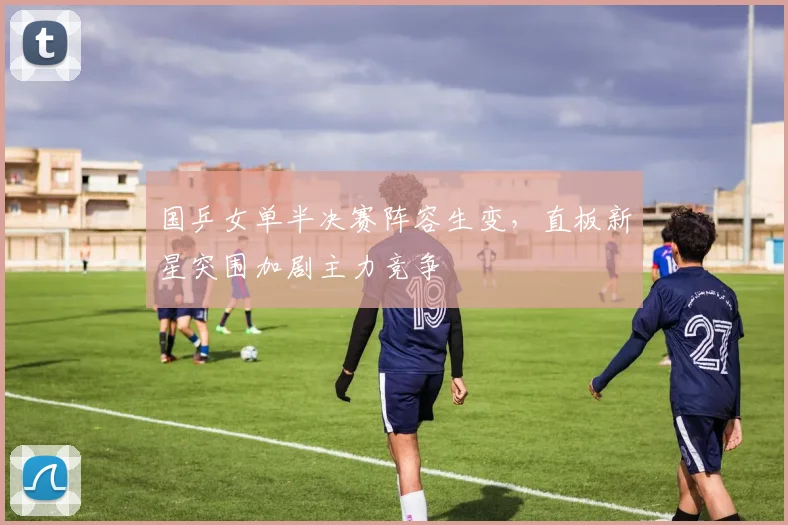 国乒女单半决赛阵容生变，直板新星突围加剧主力竞争